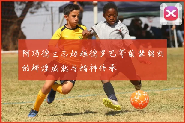 阿玛德立志超越德罗巴等前辈铭刻的辉煌成就与精神传承