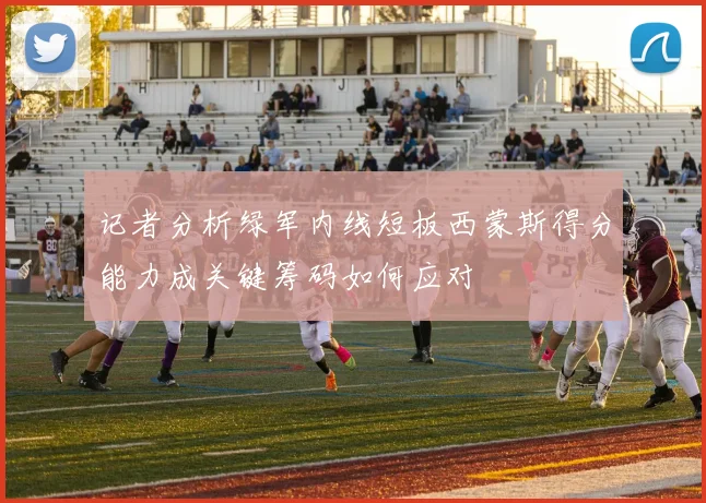 记者分析绿军内线短板西蒙斯得分能力成关键筹码如何应对