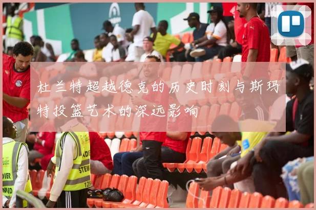 杜兰特超越德克的历史时刻与斯玛特投篮艺术的深远影响