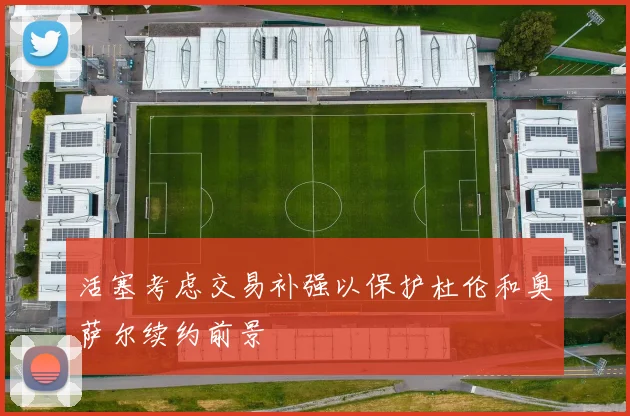 活塞考虑交易补强以保护杜伦和奥萨尔续约前景
