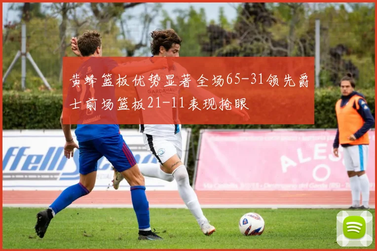 黄蜂篮板优势显著全场65-31领先爵士前场篮板21-11表现抢眼