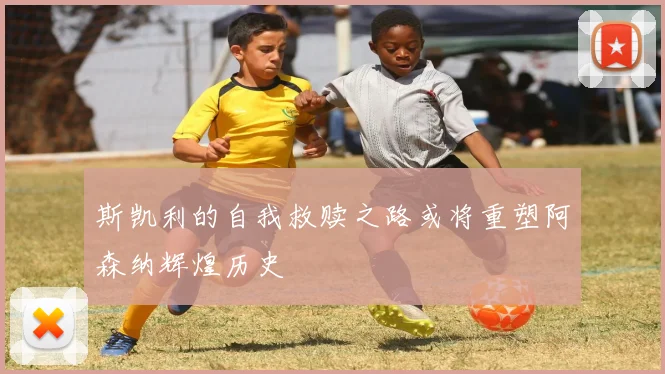 斯凯利的自我救赎之路或将重塑阿森纳辉煌历史