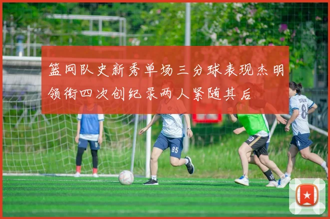 篮网队史新秀单场三分球表现杰明领衔四次创纪录两人紧随其后