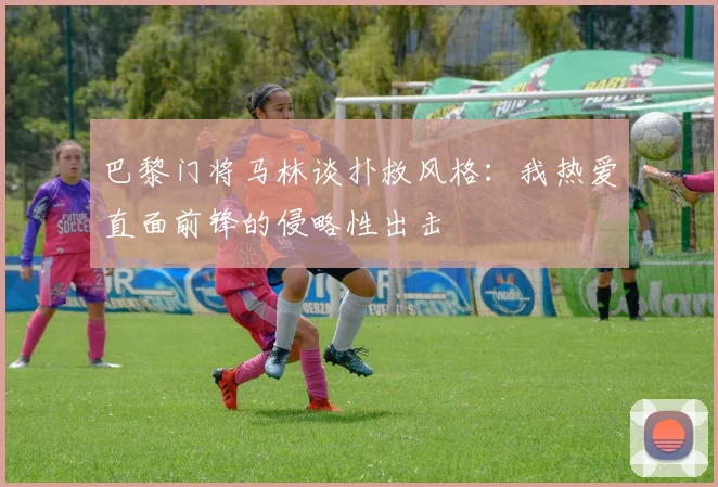 巴黎门将马林谈扑救风格：我热爱直面前锋的侵略性出击