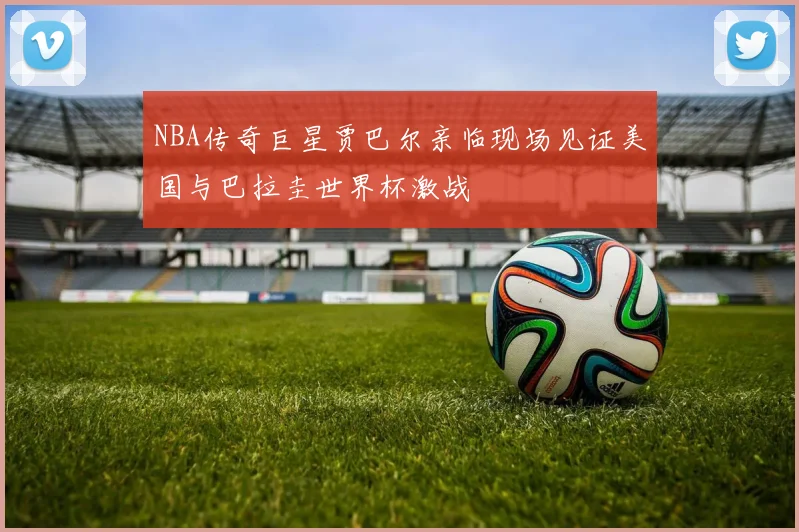 NBA传奇巨星贾巴尔亲临现场见证美国与巴拉圭世界杯激战