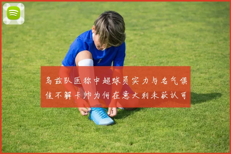 乌兹队医称中超球员实力与名气俱佳不解卡帅为何在意大利未获认可