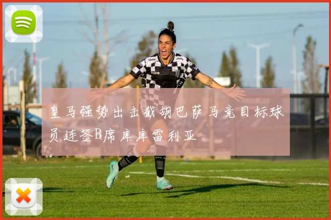 皇马强势出击截胡巴萨马竞目标球员连签B席库库雷利亚