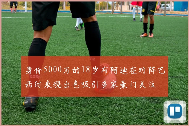 身价5000万的18岁布阿迪在对阵巴西时表现出色吸引多家豪门关注