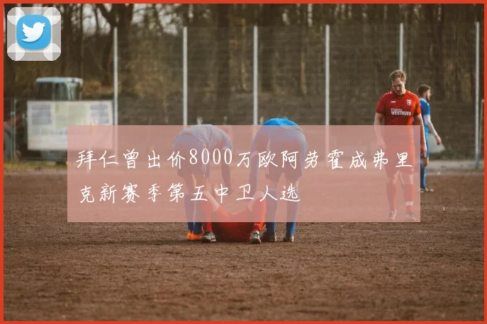 拜仁曾出价8000万欧阿劳霍成弗里克新赛季第五中卫人选