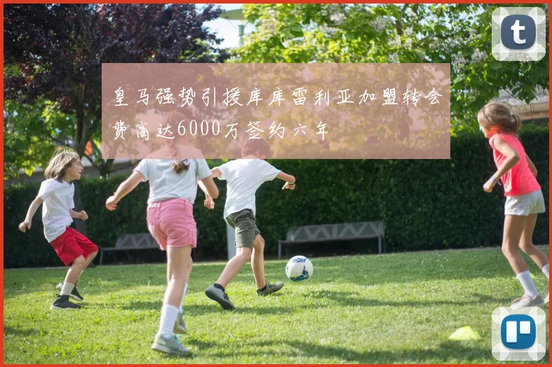 皇马强势引援库库雷利亚加盟转会费高达6000万签约六年