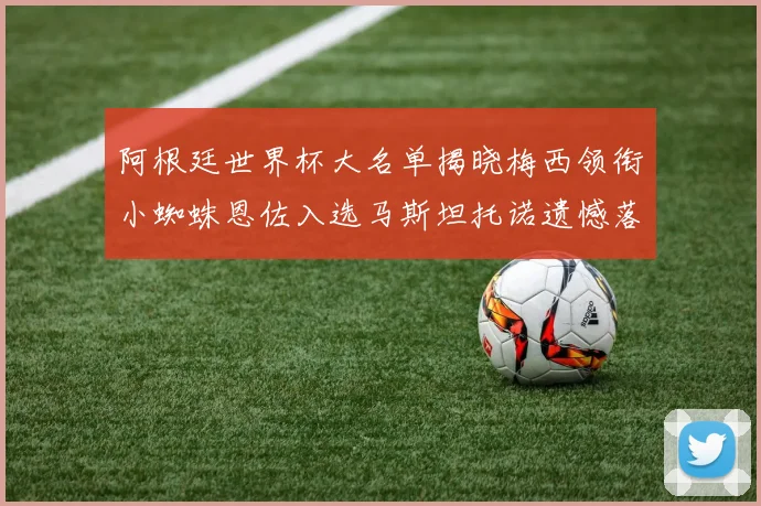 阿根廷世界杯大名单揭晓梅西领衔小蜘蛛恩佐入选马斯坦托诺遗憾落选
