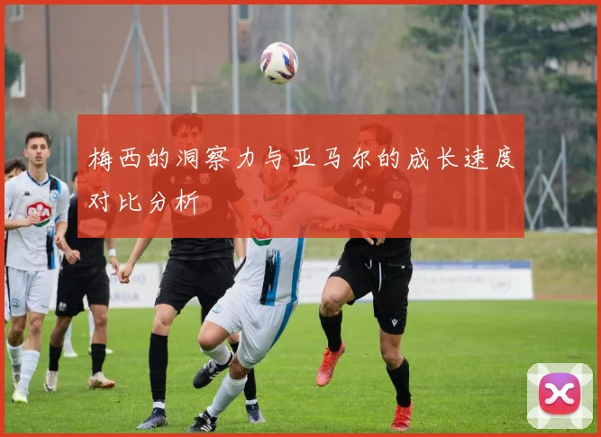 梅西的洞察力与亚马尔的成长速度对比分析