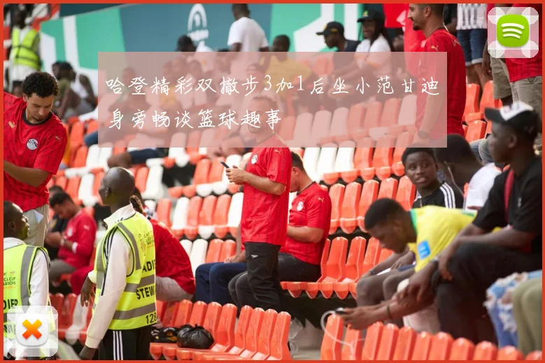 哈登精彩双撤步3加1后坐小范甘迪身旁畅谈篮球趣事
