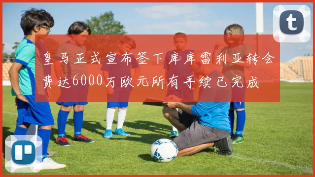 皇马正式宣布签下库库雷利亚转会费达6000万欧元所有手续已完成