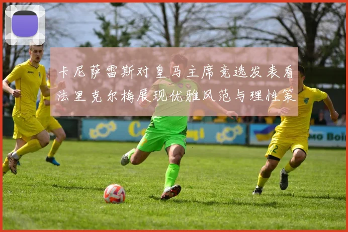 卡尼萨雷斯对皇马主席竞选发表看法里克尔梅展现优雅风范与理性策略