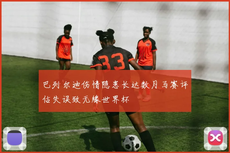 巴列尔迪伤情隐患长达数月马赛评估失误致无缘世界杯