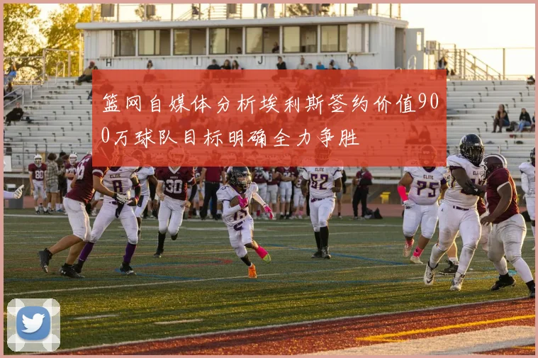篮网自媒体分析埃利斯签约价值900万球队目标明确全力争胜