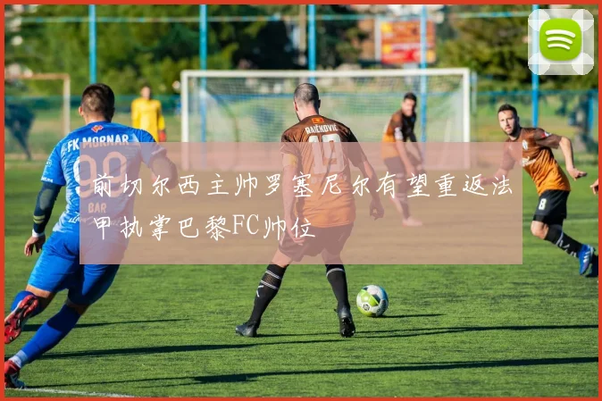 前切尔西主帅罗塞尼尔有望重返法甲执掌巴黎FC帅位