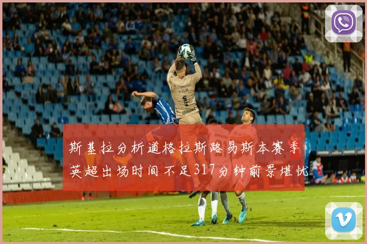 斯基拉分析道格拉斯路易斯本赛季英超出场时间不足317分钟前景堪忧