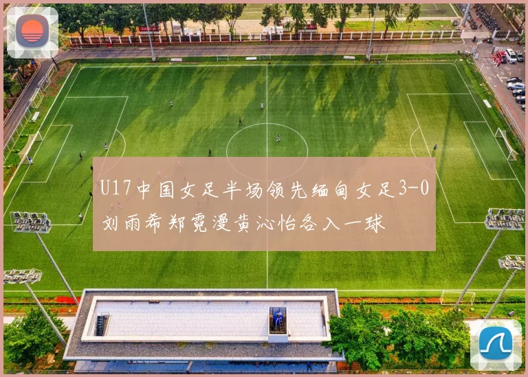 U17中国女足半场领先缅甸女足3-0刘雨希郑霓漫黄沁怡各入一球